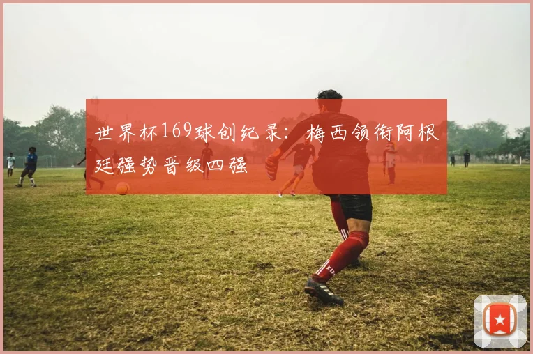 世界杯169球创纪录:梅西领衔阿根廷强势晋级四强