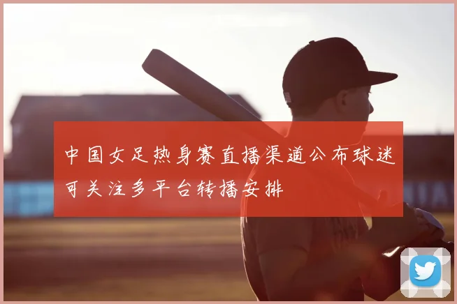 中国女足热身赛直播渠道公布球迷可关注多平台转播安排