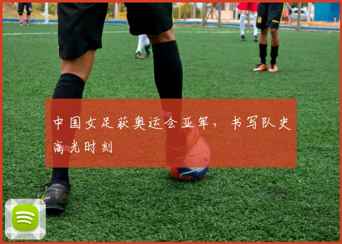 中国女足获奥运会亚军，书写队史高光时刻