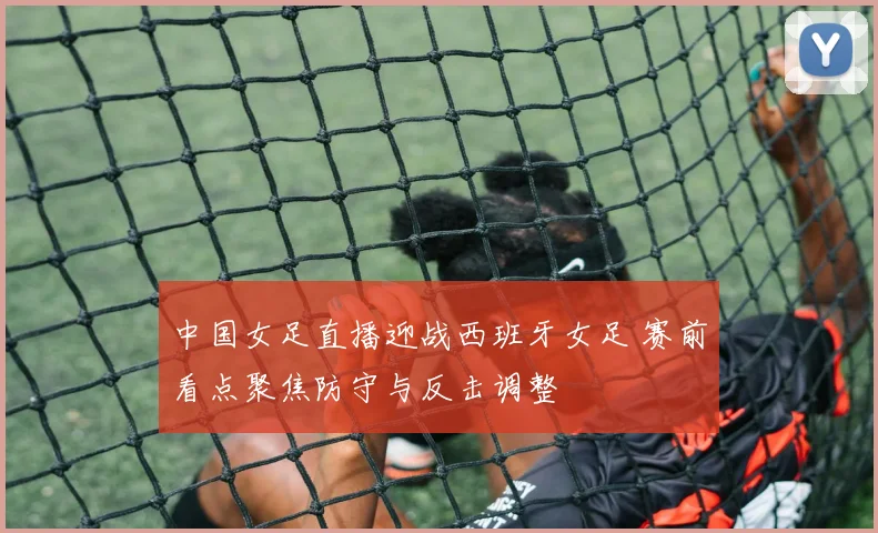 中国女足直播迎战西班牙女足 赛前看点聚焦防守与反击调整