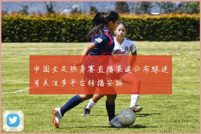 中国女足热身赛直播渠道公布球迷可关注多平台转播安排